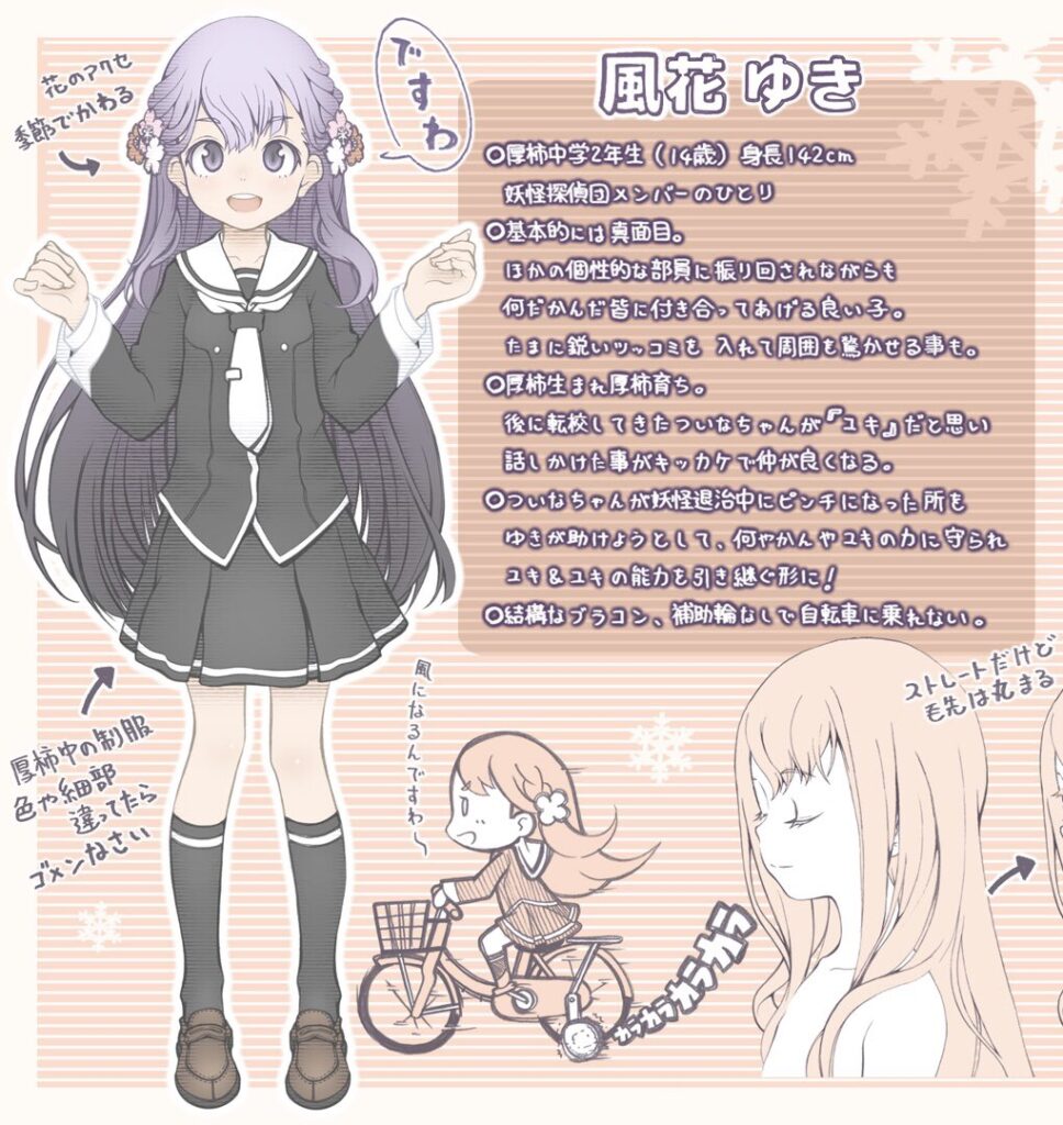 風花ゆき
厚柿中学2年生(14歳)
身長142cm
基本的には真面目。
ほかの個性的な部員に振り回されながらも何だかんだ皆に付き合ってあげる良い子。
たまに鋭いツッコミを入れて周囲を驚かせることも。
厚柿生まれ厚柿育ち。
後に転校してきたついなちゃんが雪女の「ユキ」だと思い話しかけたことがきっかけで仲が良くなる。
ついなちゃんが妖怪退治中にピンチになったところをゆきが助けようとして、何やかんやユキの力に守られ雪女のユキとユキの能力を引き継ぐ形に。
結構なブラコン。補助輪なしで自転車に乗れない。